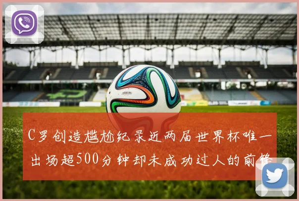 C罗创造尴尬纪录近两届世界杯唯一出场超500分钟却未成功过人的前锋