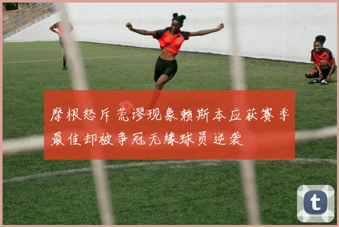 摩根怒斥荒谬现象赖斯本应获赛季最佳却被争冠无缘球员逆袭