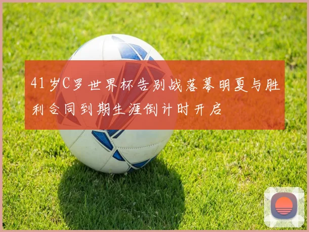 41岁C罗世界杯告别战落幕明夏与胜利合同到期生涯倒计时开启