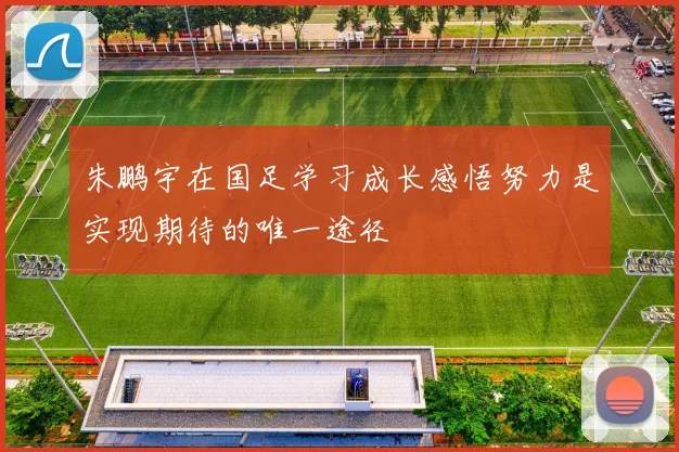朱鹏宇在国足学习成长感悟努力是实现期待的唯一途径