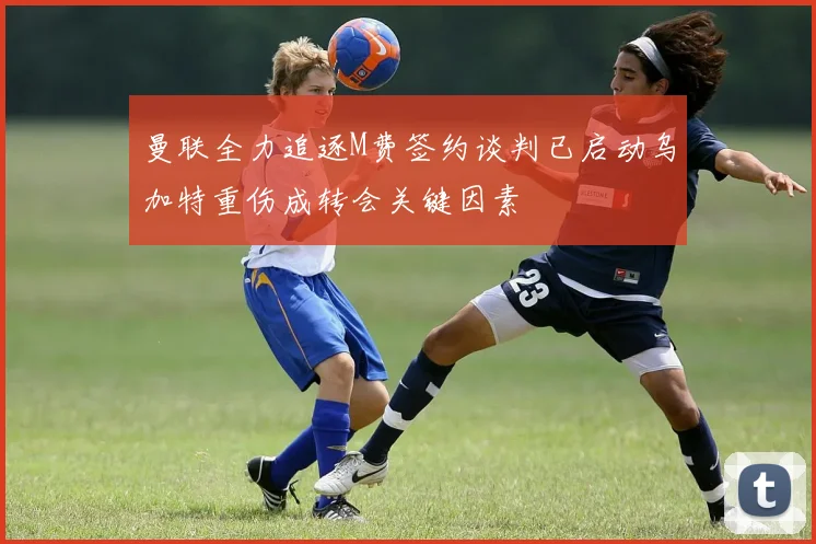 曼联全力追逐M费签约谈判已启动乌加特重伤成转会关键因素
