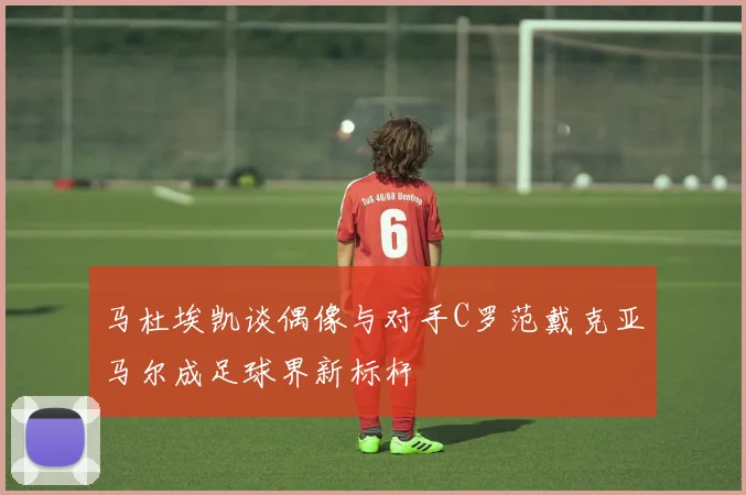 马杜埃凯谈偶像与对手C罗范戴克亚马尔成足球界新标杆