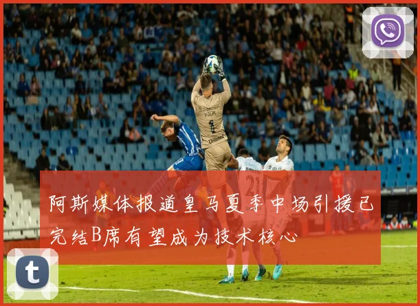 阿斯媒体报道皇马夏季中场引援已完结B席有望成为技术核心