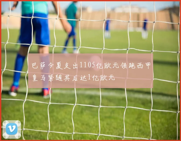 巴萨今夏支出1105亿欧元领跑西甲皇马紧随其后达1亿欧元