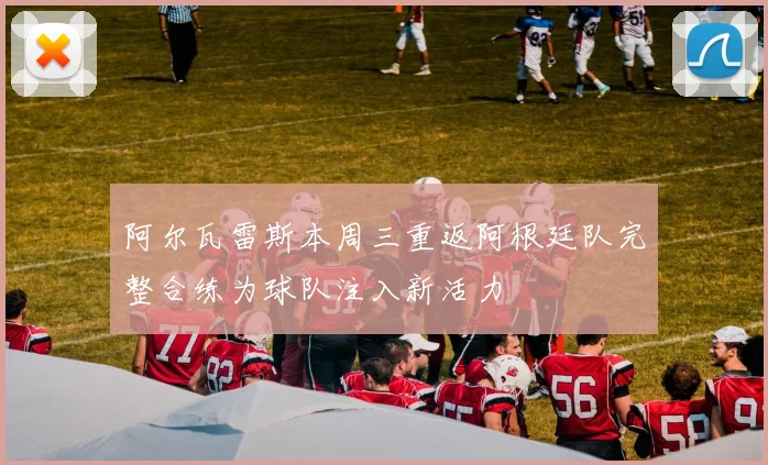 阿尔瓦雷斯本周三重返阿根廷队完整合练为球队注入新活力