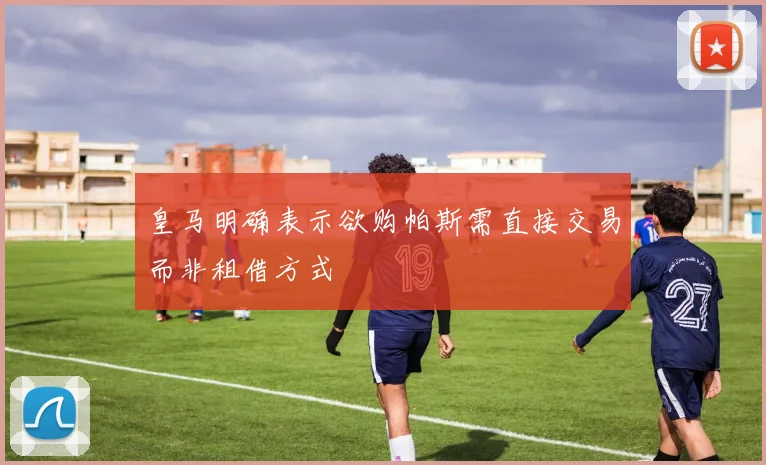 皇马明确表示欲购帕斯需直接交易而非租借方式