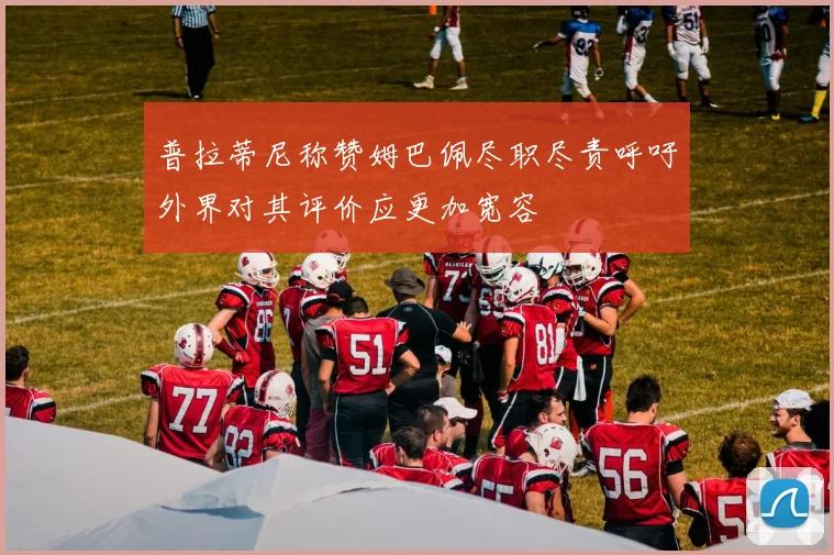 普拉蒂尼称赞姆巴佩尽职尽责呼吁外界对其评价应更加宽容