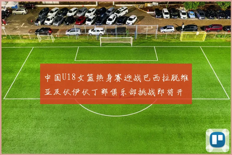中国U18女篮热身赛迎战巴西拉脱维亚及伏伊伏丁那俱乐部挑战即将开启