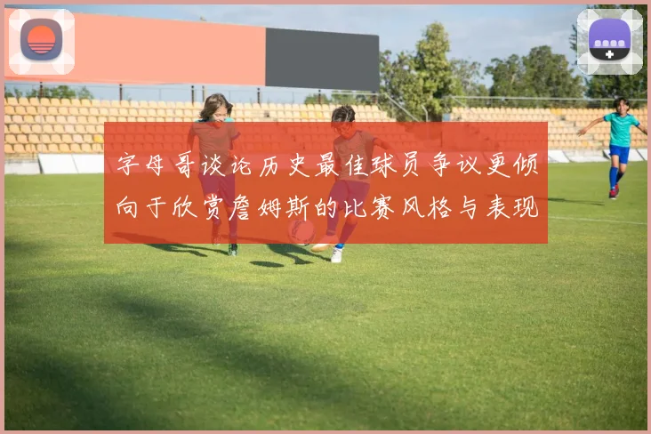 字母哥谈论历史最佳球员争议更倾向于欣赏詹姆斯的比赛风格与表现